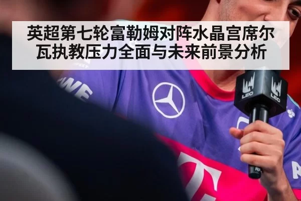 英超第七轮富勒姆对阵水晶宫席尔瓦执教压力全面与未来前景分析